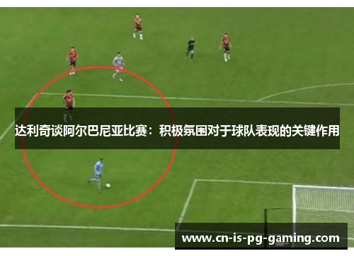 达利奇谈阿尔巴尼亚比赛：积极氛围对于球队表现的关键作用