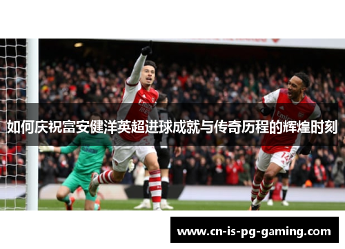 如何庆祝富安健洋英超进球成就与传奇历程的辉煌时刻