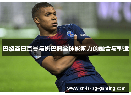 巴黎圣日耳曼与姆巴佩全球影响力的融合与塑造 巴黎圣日耳曼与姆巴佩全球影响力的融合与塑造