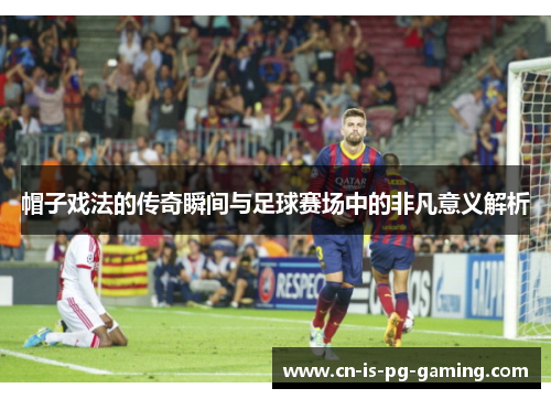 帽子戏法的传奇瞬间与足球赛场中的非凡意义解析 帽子戏法的传奇瞬间与足球赛场中的非凡意义解析