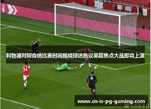 利物浦对阿森纳比赛时间揭晓球迷热议英超焦点大战即将上演