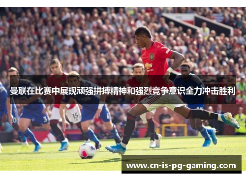 曼联在比赛中展现顽强拼搏精神和强烈竞争意识全力冲击胜利