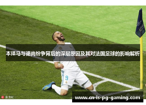 本泽马与德尚纷争背后的深层原因及其对法国足球的影响解析 本泽马与德尚纷争背后的深层原因及其对法国足球的影响解析