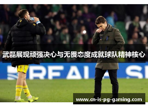 武磊展现顽强决心与无畏态度成就球队精神核心 武磊展现顽强决心与无畏态度成就球队精神核心