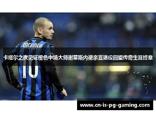 卡塔尔之夜见证橙色中场大师谢幕斯内德亲宣退役回望传奇生涯终章 卡塔尔之夜见证橙色中场大师谢幕斯内德亲宣退役回望传奇生涯终章