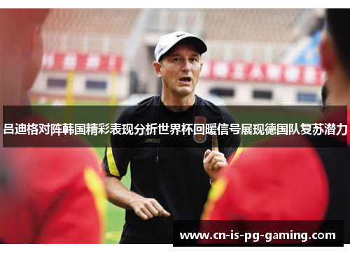 吕迪格对阵韩国精彩表现分析世界杯回暖信号展现德国队复苏潜力 吕迪格对阵韩国精彩表现分析世界杯回暖信号展现德国队复苏潜力