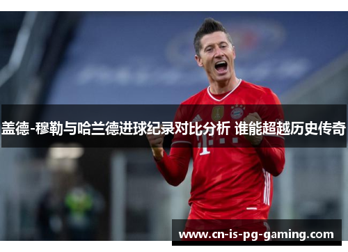 盖德-穆勒与哈兰德进球纪录对比分析 谁能超越历史传奇