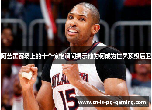 阿劳霍赛场上的十个惊艳瞬间揭示他为何成为世界顶级后卫 阿劳霍赛场上的十个惊艳瞬间揭示他为何成为世界顶级后卫